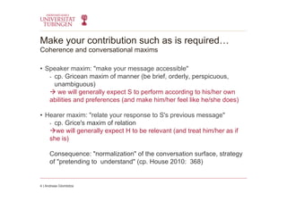 Make your contribution such as is required…
Coherence and conversational maxims
•  Speaker maxim: "make your message accessible"
-  cp. Gricean maxim of manner (be brief, orderly, perspicuous,
unambiguous)
 we will generally expect S to perform according to his/her own
abilities and preferences (and make him/her feel like he/she does)
•  Hearer maxim: "relate your response to S's previous message"
-  cp. Grice's maxim of relation
we will generally expect H to be relevant (and treat him/her as if
she is)
Consequence: "normalization" of the conversation surface, strategy
of "pretending to understand" (cp. House 2010: 368)
4 | Andreas Glombitza
 