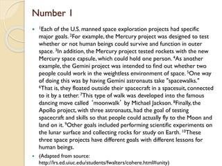 Number 1
 1Each of the U.S. manned space exploration projects had specific
major goals. 2For example, the Mercury project was designed to test
whether or not human beings could survive and function in outer
space. 3In addition, the Mercury project tested rockets with the new
Mercury space capsule, which could hold one person. 4As another
example, the Gemini project was intended to find out whether two
people could work in the weightless environment of space. 5One way
of doing this was by having Gemini astronauts take "spacewalks."
6That is, they floated outside their spacecraft in a spacesuit, connected
to it by a tether. 7This type of walk was developed into the famous
dancing move called ‘moonwalk’ by Michael Jackson. 8Finally, the
Apollo project, with three astronauts, had the goal of testing
spacecraft and skills so that people could actually fly to the Moon and
land on it. 9Other goals included performing scientific experiments on
the lunar surface and collecting rocks for study on Earth. 10These
three space projects have different goals with different lessons for
human beings.
 (Adapted from source:
http://lrs.ed.uiuc.edu/students/fwalters/cohere.html#unity)
 