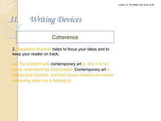 II. Writing Devices
Coherence
2. Repetition of words helps to focus your ideas and to
keep your reader on track.
eg. The problem with contemporary art is that it is not
easily understood by most people. Contemporary art is
deliberately abstract, and that means it leaves the viewer
wondering what she is looking at.
Lesson 12- The Needs That Drive Us All
 