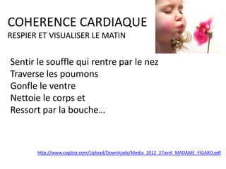 COHERENCE CARDIAQUE
RESPIER ET VISUALISER LE MATIN

Sentir le souffle qui rentre par le nez
Traverse les poumons
Gonfle le ventre
Nettoie le corps et
Ressort par la bouche…

http://www.cogitoz.com/Upload/Downloads/Media_2012_27avril_MADAME_FIGARO.pdf

 