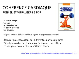 COHERENCE CARDIAQUE
RESPIER ET VISUALISER LE SOIR
La tête-le visage
Les bras
Le tronc- le cœur
Le bassin-le ventre
Les jambes…
Respirer 3 fois en pensant à chaque organe et les pensées s’envolent.

Respirer en se focalisant sur différentes parties du corps
Faire le «spaghetti», chaque partie du corps se relâche
Le soir pour dormir et se réveiller en forme.
http://www.passeportsante.net/fr/P/Bibliotheque/Fiche.aspx?doc=Biblio_7172

 