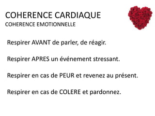 COHERENCE CARDIAQUE
COHERENCE EMOTIONNELLE

Respirer AVANT de parler, de réagir.
Respirer APRES un événement stressant.
Respirer en cas de PEUR et revenez au présent.
Respirer en cas de COLERE et pardonnez.

 
