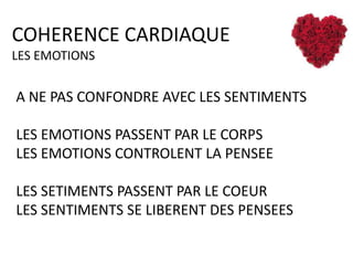 COHERENCE CARDIAQUE
LES EMOTIONS

A NE PAS CONFONDRE AVEC LES SENTIMENTS
LES EMOTIONS PASSENT PAR LE CORPS
LES EMOTIONS CONTROLENT LA PENSEE
LES SETIMENTS PASSENT PAR LE COEUR
LES SENTIMENTS SE LIBERENT DES PENSEES

 