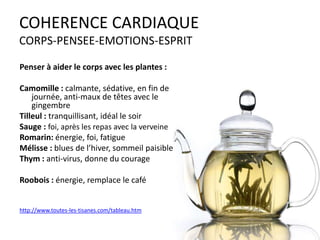 COHERENCE CARDIAQUE
CORPS-PENSEE-EMOTIONS-ESPRIT
Penser à aider le corps avec les plantes :
Camomille : calmante, sédative, en fin de
journée, anti-maux de têtes avec le
gingembre
Tilleul : tranquillisant, idéal le soir
Sauge : foi, après les repas avec la verveine
Romarin: énergie, foi, fatigue
Mélisse : blues de l’hiver, sommeil paisible
Thym : anti-virus, donne du courage
Roobois : énergie, remplace le café

http://www.toutes-les-tisanes.com/tableau.htm

 