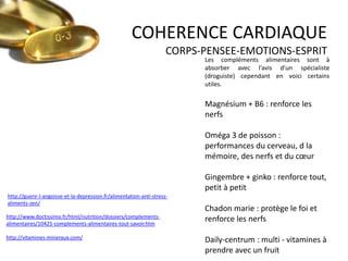 COHERENCE CARDIAQUE
CORPS-PENSEE-EMOTIONS-ESPRIT

Les compléments alimentaires sont à
absorber avec l’avis d’un spécialiste
(droguiste) cependant en voici certains
utiles.

Magnésium + B6 : renforce les
nerfs
Oméga 3 de poisson :
performances du cerveau, d la
mémoire, des nerfs et du cœur
Gingembre + ginko : renforce tout,
petit à petit
http://guerir-l-angoisse-et-la-depression.fr/alimentation-anti-stressaliments-zen/
http://www.doctissimo.fr/html/nutrition/dossiers/complementsalimentaires/10425-complements-alimentaires-tout-savoir.htm
http://vitamines-mineraux.com/

Chadon marie : protège le foi et
renforce les nerfs
Daily-centrum : multi - vitamines à
prendre avec un fruit

 