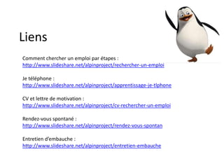 Liens
Comment chercher un emploi par étapes :
http://www.slideshare.net/alpinproject/rechercher-un-emploi
Je téléphone :
http://www.slideshare.net/alpinproject/apprentissage-je-tlphone
CV et lettre de motivation :
http://www.slideshare.net/alpinproject/cv-rechercher-un-emploi
Rendez-vous spontané :
http://www.slideshare.net/alpinproject/rendez-vous-spontan

Entretien d’embauche :
http://www.slideshare.net/alpinproject/entretien-embauche

 