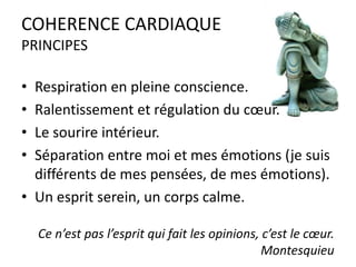 COHERENCE CARDIAQUE
PRINCIPES
•
•
•
•

Respiration en pleine conscience.
Ralentissement et régulation du cœur.
Le sourire intérieur.
Séparation entre moi et mes émotions (je suis
différents de mes pensées, de mes émotions).
• Un esprit serein, un corps calme.
Ce n’est pas l’esprit qui fait les opinions, c’est le cœur.
Montesquieu

 