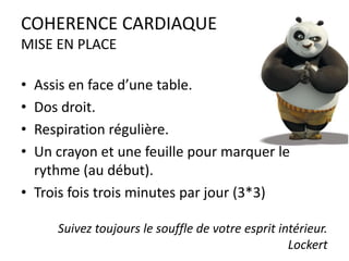 COHERENCE CARDIAQUE
MISE EN PLACE
•
•
•
•

Assis en face d’une table.
Dos droit.
Respiration régulière.
Un crayon et une feuille pour marquer le
rythme (au début).
• Trois fois trois minutes par jour (3*3)
Suivez toujours le souffle de votre esprit intérieur.
Lockert

 