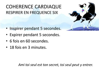 COHERENCE CARDIAQUE
RESPIRER EN FREQUENCE SIX
•
•
•
•

Inspirer pendant 5 secondes.
Expirer pendant 5 secondes.
6 fois en 60 secondes.
18 fois en 3 minutes.

Ami toi seul est ton secret, toi seul peut y entrer.

 