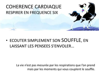 COHERENCE CARDIAQUE
RESPIRER EN FREQUENCE SIX

• ECOUTER SIMPLEMENT SON SOUFFLE, EN
LAISSANT LES PENSEES S’ENVOLER…

La vie n’est pas mesurée par les respirations que l’on prend
mais par les moments qui vous couplent le souffle.

 