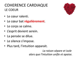 COHERENCE CARDIAQUE
LE COEUR
•
•
•
•
•
•
•

Le cœur ralenti.
Le cœur bat régulièrement.
Le corps se calme.
L’esprit devient serein.
La pensée se dilue.
Le silence s’impose.
Plus tard, l’intuition apparait.
La raison sépare et isole
alors que l’intuition unifie et apaise.

 