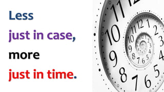 Less 
just in case, 
more 
just in time. 
 