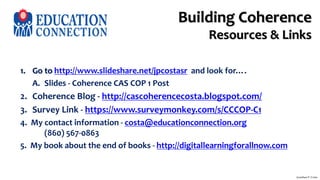 Building Coherence 
Resources & Links 
1. Go to http://www.slideshare.net/jpcostasr and look for…. 
A. Slides - Coherence CAS COP 1 Post 
2. Coherence Blog - http://cascoherencecosta.blogspot.com/ 
3. Survey Link - https://www.surveymonkey.com/s/CCCOP-C1 
4. My contact information - costa@educationconnection.org 
(860) 567-0863 
5. My book about the end of books - http://digitallearningforallnow.com 
Jonathan P. Costa 
 