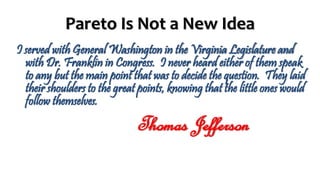 Pareto Is Not a New Idea
I served with General Washington in the Virginia Legislature and
with Dr. Franklin in Congress. I never heard either of them speak
to any but the main point that was to decide the question. They laid
their shoulders to the great points, knowing that the little ones would
follow themselves.
Thomas Jefferson
 