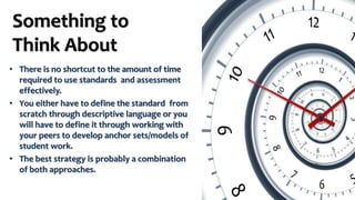 Something to
Think About
• There is no shortcut to the amount of time
required to use standards and assessment
effectively.
• You either have to define the standard from
scratch through descriptive language or you
will have to define it through working with
your peers to develop anchor sets/models of
student work.
• The best strategy is probably a combination
of both approaches.
 