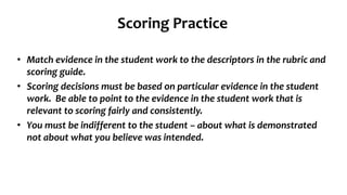 Scoring Practice
• Match evidence in the student work to the descriptors in the rubric and
scoring guide.
• Scoring decisions must be based on particular evidence in the student
work. Be able to point to the evidence in the student work that is
relevant to scoring fairly and consistently.
• You must be indifferent to the student – about what is demonstrated
not about what you believe was intended.
 