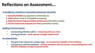 Reflections on Assessment…
To be Effective, Formative or Summative Assessments Should Be:
1. Generally Reliable (as opposed to statistically so)
2. Valid (reflects what it is intended to measure)
3. Helps the learner improve his/her performance (formative mostly)
4. Can be tracked and analyzed over time (summative mostly)
Building Technical Capacity
• Constructing effective rubrics – measuring what you value
• Scoring protocols – build capacity to judge student work
As a General Rule:
• The goal is the reduce the scoring range – to increase the reliability of the feedback
• Transparency with the standards – sharing standards with the learners and providing them with
effective feedback to improve performance.
 