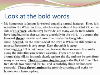 Look at the bold wordsMy hometown is famous for several amazing natural features.  First, it is noted for the Wheaton River, which is very wide and beautiful. On either side of this river, which is 175 feet wide, are many willow trees which have long branches that can move gracefully in the wind.  In autumn the leaves of these trees fall and cover the riverbanks like golden snow.  Second, on the other side of the town is Wheaton Hill, which is unusual because it is very steep.  Even though it is steep, climbing this hill is not dangerous, because there are some firm rocks along the sides that can be used as stairs.  There are no trees around this hill, so it stands clearly against the sky and can be seen from many miles away.  The third amazing feature is the Big Old Tree. This tree stands two hundred feet tall and is probably about six hundred years old.  These three landmarks are truly amazing and make my hometown a famous place.