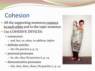 CohesionAll the supporting sentences connect to each other and to the topic sentence.Use COHESIVE DEVICES:connectorsand, but, so, when, in addition, beforedefinite articlesthe; Do practice 5, p. 23personal pronounshe, she, they; Do practice 6, p. 24demonstrative pronounsthis, that, these, those; Do practice 7, p. 24