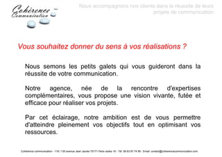 Nous accompagnons nos clients dans la réussite de leurs
                                                                           projets de communication




Vous souhaitez donner du sens à vos réalisations ?

    Nous semons les petits galets qui vous guideront dans la
    réussite de votre communication.

    Notre agence, née de la rencontre d'expertises
    complémentaires, vous propose une vision vivante, futée et
    efficace pour réaliser vos projets.

    Par cet éclairage, notre ambition est de vous permettre
    d'atteindre pleinement vos objectifs tout en optimisant vos
    ressources.

 Cohérence communication - 118 / 130 avenue Jean Jaurès 75171 Paris cedex 19 - Tél: 06 63 87 74 99 - Email: contact@coherencecommunication.com
 