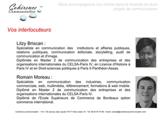 Nous accompagnons nos clients dans la réussite de leurs
                                                                             projets de communication




Vos interlocuteurs

    Litzy Briscan :
    Spécialiste en communication des institutions et affaires publiques,
    relations publiques, communication éditoriale, storytelling, audit de
    communication et d'image.
    Diplômée en Master 2 de communication des entreprises et des
    organisations internationales du CELSA-Paris IV, en Licence d'Histoire à
    Paris IV et en Droit-sciences politiques à Paris II Panthéon-Assas.

    Romain Moreau :
    Spécialiste en communication des industries, communication
    commerciale, web, multimédia, référencement, formations & web mobile.
    Diplômé en Master 2 de communication des entreprises et des
    organisations internationales du CELSA-Paris IV.
    Diplômé de l'Ecole Supérieure de Commerce de Bordeaux option
    commerce international.

   Cohérence communication - 118 / 130 avenue Jean Jaurès 75171 Paris cedex 19 - Tél: 06 63 87 74 99 - Email: contact@coherencecommunication.com
 