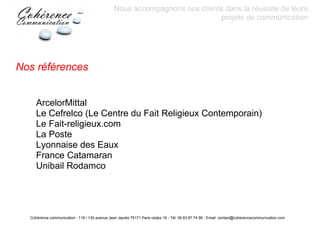 Nous accompagnons nos clients dans la réussite de leurs
                                                                            projets de communication




Nos références


     ArcelorMittal
     Le Cefrelco (Le Centre du Fait Religieux Contemporain)
     Le Fait-religieux.com
     La Poste
     Lyonnaise des Eaux
     France Catamaran
     Unibail Rodamco




  Cohérence communication - 118 / 130 avenue Jean Jaurès 75171 Paris cedex 19 - Tél: 06 63 87 74 99 - Email: contact@coherencecommunication.com
 
