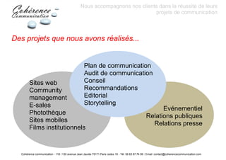 Nous accompagnons nos clients dans la réussite de leurs
                                                                            projets de communication



Des projets que nous avons réalisés...


                                                   Plan de communication
                                                   Audit de communication
        Sites web                                  Conseil
        Community                                  Recommandations
        management                                 Editorial
        E-sales                                    Storytelling
                                                                                                         Evénementiel
        Photothèque
                                                                                                   Relations publiques
        Sites mobiles
                                                                                                     Relations presse
        Films institutionnels


  Cohérence communication - 118 / 130 avenue Jean Jaurès 75171 Paris cedex 19 - Tél: 06 63 87 74 99 - Email: contact@coherencecommunication.com
 