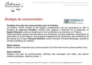 Nous accompagnons nos clients dans la réussite de leurs
                                                                             projets de communication




Stratégie de communication
 Conduite d’un plan de communication pour le Cefrelco
 Le Cefrelco, Centre d’étude du fait religieux contemporain, est une association loi 1901 à
 l'initiative de Jean-Luc Pouthier, historien des religions à Sciences Po et diplomate, et
 Sophie Gherardi, ancienne rédactrice en chef au Monde et co-directrice à la Tribune.
 Cette association propose des formations aux entreprises, services publiques, associations et
 particuliers sur le fait religieux. Elle entreprend également des recherches, des conférences et
 des études sur le sujet. François Rachline, ancien directeur à l'Institut Montaigne, préside le
 Comité scientifique du Cefrelco.

 Notre mission
 Mettre en place l’ensemble de la communication d’un think tank inconnu (www.cefrelco.com)

 Notre méthode
 Création d’un plan de communication, définition des messages, des cibles, des actions
 (relations publiques, relations presse...)


   Cohérence communication - 118 / 130 avenue Jean Jaurès 75171 Paris cedex 19 - Tél: 06 63 87 74 99 - Email: contact@coherencecommunication.com
 