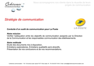 Nous accompagnons nos clients dans la réussite de leurs
                                                                             projets de communication




Stratégie de communication

 Conduite d’un audit de communication pour La Poste

 Notre mission
 Vérifier l’adéquation entre les objectifs de communication assignés par la Direction
 de la Communication et les responsables communication des établissements.

 Notre méthode
 Etude des documents mis à disposition,
 Entretiens exploratoires, Entretiens qualitatifs semi-directifs,
 Présentation de nos conclusions et de nos recommandations.




   Cohérence communication - 118 / 130 avenue Jean Jaurès 75171 Paris cedex 19 - Tél: 06 63 87 74 99 - Email: contact@coherencecommunication.com
 
