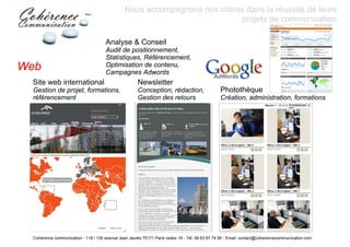 Nous accompagnons nos clients dans la réussite de leurs
                                                                           projets de communication

                                     Analyse & Conseil
                                     Audit de positionnement,
                                     Statistiques, Référencement,
Web                                  Optimisation de contenu,
                                     Campagnes Adwords
 Site web international                              Newsletter
 Gestion de projet, formations,                      Conception, rédaction,                    Photothèque
 référencement                                       Gestion des retours                       Création, administration, formations




 Cohérence communication - 118 / 130 avenue Jean Jaurès 75171 Paris cedex 19 - Tél: 06 63 87 74 99 - Email: contact@coherencecommunication.com
 