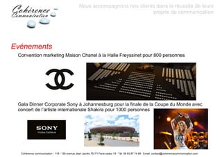 Nous accompagnons nos clients dans la réussite de leurs
                                                                            projets de communication




Evénements
 Convention marketing Maison Chanel à la Halle Freyssinet pour 800 personnes




 Gala Dinner Corporate Sony à Johannesburg pour la finale de la Coupe du Monde avec
 concert de l’artiste internationale Shakira pour 1000 personnes




  Cohérence communication - 118 / 130 avenue Jean Jaurès 75171 Paris cedex 19 - Tél: 06 63 87 74 99 - Email: contact@coherencecommunication.com
 