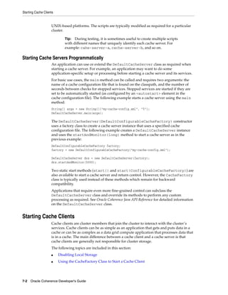 Starting Cache Clients


                    UNIX-based platforms. The scripts are typically modified as required for a particular
                    cluster.

                             Tip: During testing, it is sometimes useful to create multiple scripts
                             with different names that uniquely identify each cache server. For
                             example: cahe-server-a, cache-server-b, and so on.

Starting Cache Servers Programmatically
                    An application can use or extend the DefaultCacheServer class as required when
                    starting a cache server. For example, an application may want to do some
                    application-specific setup or processing before starting a cache server and its services.
                    For basic use cases, the main method can be called and requires two arguments: the
                    name of a cache configuration file that is found on the classpath, and the number of
                    seconds between checks for stopped services. Stopped services are started if they are
                    set to be automatically started (as configured by an <autostart> element in the
                    cache configuration file). The following example starts a cache server using the main
                    method:
                    String[] args = new String[]{"my-cache-config.xml", "5"};
                    DefaultCacheServer.main(args);

                    The DefaultCacheServer(DefaultConfigurableCacheFactory) constructor
                    uses a factory class to create a cache server instance that uses a specified cache
                    configuration file. The following example creates a DefaultCacheServer instance
                    and uses the startAndMonitor(long) method to start a cache server as in the
                    previous example:
                    DefaultConfigurableCacheFactory factory;
                    factory = new DefaultConfigurableCacheFactory("my-cache-config.xml");

                    DefaultCacheServer dcs = new DefaultCacheServer(factory);
                    dcs.startAndMonitor(5000);

                    Two static start methods (start() and start(ConfigurableCacheFactory)) are
                    also available to start a cache server and return control. However, the CacheFactory
                    class is typically used instead of these methods which remain for backward
                    compatibility.
                    Applications that require even more fine-grained control can subclass the
                    DefaultCacheServer class and override its methods to perform any custom
                    processing as required. See Oracle Coherence Java API Reference for detailed information
                    on the DefaultCacheServer class.


Starting Cache Clients
                    Cache clients are cluster members that join the cluster to interact with the cluster’s
                    services. Cache clients can be as simple as an application that gets and puts data in a
                    cache or can be as complex as a data grid compute application that processes data that
                    is in a cache. The main difference between a cache client and a cache server is that
                    cache clients are generally not responsible for cluster storage.
                    The following topics are included in this section:
                    ■    Disabling Local Storage
                    ■    Using the CacheFactory Class to Start a Cache Client




7-2 Oracle Coherence Developer's Guide
 