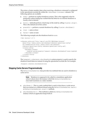 Stopping Cluster Members


                   The action a cluster member takes when receiving a shutdown command is configured
                   in the operational override file within the <shutdown-listener> element. The
                   following options are available:
                   ■   none — perform no explicit shutdown actions. This is the suggested value for
                       production unless testing has verified that the behavior on external shutdown is
                       exactly what is desired.
                   ■   force — (default) perform a hard-stop on the node by calling Cluster.stop().
                       This is the default out-of-box action.
                   ■   graceful — perform a normal shutdown by calling Cluster.shutdown()
                   ■   true — same as force
                   ■   false — same as none
                   The following example sets the shutdown hook to none.
                   <?xml version='1.0'?>

                   <coherence xmlns:xsi="http://www.w3.org/2001/XMLSchema-instance"
                      xmlns="http://xmlns.oracle.com/coherence/coherence-operational-config"
                      xsi:schemaLocation="http://xmlns.oracle.com/coherence/
                      coherence-operational-config coherence-operational-config.xsd">
                      <cluster-config>
                         <shutdown-listener>
                            <enabled system-property="tangosol.coherence.shutdownhook">none</enabled>
                         </shutdown-listener>
                      </cluster-config>
                   </coherence>

                   The tangosol.coherence.shutdownhook system property is used to specify the
                   shutdown hook behavior instead of using the operational override file. For example:
                   -Dtangosol.coherence.shutdownhook=none


Stopping Cache Servers Programmatically
                   The DefaultCacheServer class provides two methods that are used to shutdown a
                   cache server:


                           Note:    Shutdown is supposed to be called in a standalone application
                           where it shuts down the instance which the DefaultCacheServer
                           class itself maintains as a static member.


                   ■   shutdown() – This is a static method that is used to shut down a cache server
                       that was started on a different thread using the DefaultCacheServer.main()
                       or DefaultCacheServer.start() methods.
                   ■   shutdownServer() – This method is called on a DefaultCacheServer
                       instance which an application keeps hold of.




7-4 Oracle Coherence Developer's Guide
 