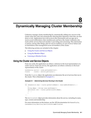8
  Dynamically Managing Cluster Membership
  8




            Coherence manages cluster membership by automatically adding new servers to the
            cluster when they start and automatically detecting their departure when they are shut
            down or fail. Applications have full access to this information and can sign up to
            receive event notifications when members join and leave the cluster. Coherence also
            tracks all the services that each member is providing and consuming. This information
            is used to, among other things, plan for service resiliency in case of server failure and
            to load-balance data management across all members of the cluster.
            The following sections are included in this chapter:
            ■   Using the Cluster and Service Objects
            ■   Using the Member Object
            ■   Listening to Member Events


Using the Cluster and Service Objects
            From any cache, the application can obtain a reference to the local representation of a
            cache's service. From any service, the application can obtain a reference to the local
            representation of the cluster.
            CacheService service = cache.getCacheService();
            Cluster      cluster = service.getCluster();

            From the Cluster object, the application can determine the set of services that run in
            the cluster. This is illustrated in Example 8–1.

            Example 8–1 Determining Services Running in the Cluster
            ...
            for (Enumeration enum = cluster.getServiceNames(); enum.hasMoreElements(); )
                {
                String sName = (String) enum.nextElement();
                ServiceInfo info = cluster.getServiceInfo(sName);
                // ...
                }
            ...

            The ServiceInfo object provides information about the service, including its name,
            type, version and membership.
            For more information on this feature, see the API documentation for NamedCache,
            CacheService, Service, ServiceInfo and Cluster.




                                                        Dynamically Managing Cluster Membership 8-1
 