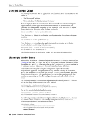 Using the Member Object



Using the Member Object
                   The primary information that an application can determine about each member in the
                   cluster is:
                   ■      The Member's IP address
                   ■      What date/time the Member joined the cluster
                   As an example, if there are four servers in the cluster with each server running one
                   copy ("instance") of the application and all four instances of the application are
                   clustered, then the cluster is composed of four Members. From the Cluster object,
                   the application can determine what the local Member is:
                   Member memberThis = cluster.getLocalMember();

                   From the Cluster object, the application can also determine the entire set of cluster
                   members:
                   Set setMembers = cluster.getMemberSet();

                   From the ServiceInfo object, the application can determine the set of cluster
                   members that are participating in that service:
                   ServiceInfo info = cluster.getServiceInfo(sName);
                   Set setMembers = info.getMemberSet();

                   For more information on this feature, see the API documentation for Member.


Listening to Member Events
                   Applications must create a class that implements the MemberListener interface (see
                   Example 8–2) to listen for cluster and service membership changes. The listener class is
                   then added on a service by either using the service’s addMemberListener method or
                   by adding a <member-listener> element to a cache scheme definition.
                   There are two advantages to using the configuration approach versus the
                   programmatic approach. First, programmatically, listeners can only be added to a
                   service that is running. As such, the first MEMBER_JOINED event is missed. Secondly,
                   the addMemberListener call must be issued on each and every cluster node that
                   runs the corresponding service. The configuration approach solves both of these
                   issues.
                   The following example adds a listener implementation named MyMemberListener
                   to a service using the addMemberListener method:
                   Service service = cache.getCacheService();
                   service.addMemberListener(package.MyMemberListener);

                   The service can also be looked up by its name:
                   Service service = cluster.getService(sName);
                   service.addMemberListener(package.MyMemberListener);

                   The following example adds a listener implementation named MyMemberListener
                   to a service named DistributedCache by adding the <member-listener>
                   element to a distributed cache scheme definition:
                   <distributed-scheme>
                      <scheme-name>example-distributed</scheme-name>
                      <service-name>DistributedCache</service-name>
                      <member-listener>


8-2 Oracle Coherence Developer's Guide
 