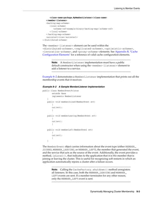 Listening to Member Events


      <class-name>package.MyMemberListener</class-name>
   </member-listener>
   <backing-map-scheme>
      <local-scheme>
         <scheme-ref>example-binary-backing-map</scheme-ref>
      </local-scheme>
   </backing-map-scheme>
   <autostart>true</autostart>
</distributed-scheme>

The <member-listener> element can be used within the
<distributed-scheme>, <replicated-scheme>, <optimistic-scheme>,
<invocation-scheme>, and <proxy-scheme> elements. See Appendix B, "Cache
Configuration Elements" for a reference of valid cache configuration elements.


        Note: A MemberListener implementation must have a public
        default constructor when using the <member-listener> element to
        add a listener to a service.


Example 8–2 demonstrates a MemberListener implementation that prints out all the
membership events that it receives:

Example 8–2 A Sample MemberListener Implementation
public class MemberEventPrinter
        extends Base
        implements MemberListener
    {
    public void memberJoined(MemberEvent evt)
        {
        out(evt);
        }

    public void memberLeaving(MemberEvent evt)
        {
        out(evt);
        }

    public void memberLeft(MemberEvent evt)
        {
        out(evt);
        }
    }

The MemberEvent object carries information about the event type (either MEMBER_
JOINED, MEMBER_LEAVING, or MEMBER_LEFT), the member that generated the event,
and the service that acts as the source of the event. Additionally, the event provides a
method, isLocal(), that indicates to the application that it is this member that is
joining or leaving the cluster. This is useful for recognizing soft restarts in which an
application automatically rejoins a cluster after a failure occurs.


        Note: Calling the CacheFactory.shutdown() method unregisters
        all listeners. In this case, both the MEMBER_LEAVING and MEMBER_
        LEFT events are sent. If a member terminates for any other reason,
        only the MEMBER_LEFT event is sent.




                                           Dynamically Managing Cluster Membership 8-3
 