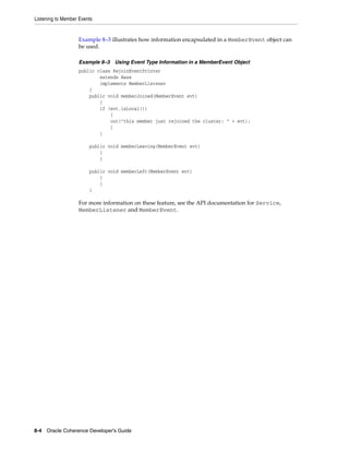 Listening to Member Events


                   Example 8–3 illustrates how information encapsulated in a MemberEvent object can
                   be used.

                   Example 8–3 Using Event Type Information in a MemberEvent Object
                   public class RejoinEventPrinter
                           extends Base
                           implements MemberListener
                       {
                       public void memberJoined(MemberEvent evt)
                           {
                           if (evt.isLocal())
                               {
                               out("this member just rejoined the cluster: " + evt);
                               }
                           }

                        public void memberLeaving(MemberEvent evt)
                            {
                            }

                        public void memberLeft(MemberEvent evt)
                            {
                            }
                        }

                   For more information on these feature, see the API documentation for Service,
                   MemberListener and MemberEvent.




8-4 Oracle Coherence Developer's Guide
 