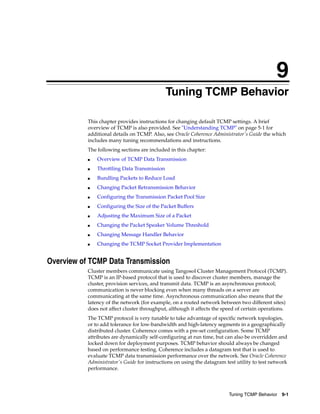 9
                                             9Tuning TCMP Behavior

           This chapter provides instructions for changing default TCMP settings. A brief
           overview of TCMP is also provided. See "Understanding TCMP" on page 5-1 for
           additional details on TCMP. Also, see Oracle Coherence Administrator's Guide the which
           includes many tuning recommendations and instructions.
           The following sections are included in this chapter:
           ■   Overview of TCMP Data Transmission
           ■   Throttling Data Transmission
           ■   Bundling Packets to Reduce Load
           ■   Changing Packet Retransmission Behavior
           ■   Configuring the Transmission Packet Pool Size
           ■   Configuring the Size of the Packet Buffers
           ■   Adjusting the Maximum Size of a Packet
           ■   Changing the Packet Speaker Volume Threshold
           ■   Changing Message Handler Behavior
           ■   Changing the TCMP Socket Provider Implementation


Overview of TCMP Data Transmission
           Cluster members communicate using Tangosol Cluster Management Protocol (TCMP).
           TCMP is an IP-based protocol that is used to discover cluster members, manage the
           cluster, provision services, and transmit data. TCMP is an asynchronous protocol;
           communication is never blocking even when many threads on a server are
           communicating at the same time. Asynchronous communication also means that the
           latency of the network (for example, on a routed network between two different sites)
           does not affect cluster throughput, although it affects the speed of certain operations.
           The TCMP protocol is very tunable to take advantage of specific network topologies,
           or to add tolerance for low-bandwidth and high-latency segments in a geographically
           distributed cluster. Coherence comes with a pre-set configuration. Some TCMP
           attributes are dynamically self-configuring at run time, but can also be overridden and
           locked down for deployment purposes. TCMP behavior should always be changed
           based on performance testing. Coherence includes a datagram test that is used to
           evaluate TCMP data transmission performance over the network. See Oracle Coherence
           Administrator's Guide for instructions on using the datagram test utility to test network
           performance.




                                                                         Tuning TCMP Behavior    9-1
 