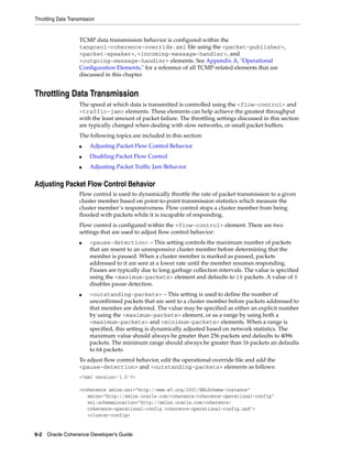 Throttling Data Transmission


                    TCMP data transmission behavior is configured within the
                    tangosol-coherence-override.xml file using the <packet-publisher>,
                    <packet-speaker>, <incoming-message-handler>, and
                    <outgoing-message-handler> elements. See Appendix A, "Operational
                    Configuration Elements," for a reference of all TCMP-related elements that are
                    discussed in this chapter.


Throttling Data Transmission
                    The speed at which data is transmitted is controlled using the <flow-control> and
                    <traffic-jam> elements. These elements can help achieve the greatest throughput
                    with the least amount of packet failure. The throttling settings discussed in this section
                    are typically changed when dealing with slow networks, or small packet buffers.
                    The following topics are included in this section:
                    ■    Adjusting Packet Flow Control Behavior
                    ■    Disabling Packet Flow Control
                    ■    Adjusting Packet Traffic Jam Behavior


Adjusting Packet Flow Control Behavior
                    Flow control is used to dynamically throttle the rate of packet transmission to a given
                    cluster member based on point-to-point transmission statistics which measure the
                    cluster member’s responsiveness. Flow control stops a cluster member from being
                    flooded with packets while it is incapable of responding.
                    Flow control is configured within the <flow-control> element. There are two
                    settings that are used to adjust flow control behavior:
                    ■    <pause-detection> – This setting controls the maximum number of packets
                         that are resent to an unresponsive cluster member before determining that the
                         member is paused. When a cluster member is marked as paused, packets
                         addressed to it are sent at a lower rate until the member resumes responding.
                         Pauses are typically due to long garbage collection intervals. The value is specified
                         using the <maximum-packets> element and defaults to 16 packets. A value of 0
                         disables pause detection.
                    ■    <outstanding-packets> – This setting is used to define the number of
                         unconfirmed packets that are sent to a cluster member before packets addressed to
                         that member are deferred. The value may be specified as either an explicit number
                         by using the <maximum-packets> element, or as a range by using both a
                         <maximum-packets> and <minimum-packets> elements. When a range is
                         specified, this setting is dynamically adjusted based on network statistics. The
                         maximum value should always be greater than 256 packets and defaults to 4096
                         packets. The minimum range should always be greater than 16 packets an defaults
                         to 64 packets.
                    To adjust flow control behavior, edit the operational override file and add the
                    <pause-detection> and <outstanding-packets> elements as follows:
                    <?xml version='1.0'?>

                    <coherence xmlns:xsi="http://www.w3.org/2001/XMLSchema-instance"
                       xmlns="http://xmlns.oracle.com/coherence/coherence-operational-config"
                       xsi:schemaLocation="http://xmlns.oracle.com/coherence/
                       coherence-operational-config coherence-operational-config.xsd">
                       <cluster-config>


9-2 Oracle Coherence Developer's Guide
 