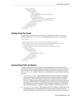 Throttling Data Transmission


                    <packet-publisher>
                       <packet-delivery>
                          <flow-control>
                             <pause-detection>
                                <maximum-packets>32</maximum-packets>
                             </pause-detection>
                             <outstanding-packets>
                                <maximum-packets>2048</maximum-packets>
                                <minimum-packets>128</minimum-packets>
                             </outstanding-packets>
                          </flow-control>
                       </packet-delivery>
                    </packet-publisher>
                 </cluster-config>
              </coherence>



Disabling Packet Flow Control
              To disable flow control, edit the operational override file and add an <enabled>
              element, within the <flow-control> element, that is set to false. For example
              <?xml version='1.0'?>

              <coherence xmlns:xsi="http://www.w3.org/2001/XMLSchema-instance"
                 xmlns="http://xmlns.oracle.com/coherence/coherence-operational-config"
                 xsi:schemaLocation="http://xmlns.oracle.com/coherence/
                 coherence-operational-config coherence-operational-config.xsd">
                 <cluster-config>
                    <packet-publisher>
                       <packet-delivery>
                          <flow-control>
                             <enabled>false</enabled>
                          </flow-control>
                       </packet-delivery>
                    </packet-publisher>
                 </cluster-config>
              </coherence>



Adjusting Packet Traffic Jam Behavior
              A packet traffic jam is when the number of pending packets that are enqueued by
              client threads for the packet publisher to transmit on the network grows to a level that
              the packet publisher considers intolerable. Traffic jam behavior is configured within
              the <traffic-jam> element. There are two settings that are used to adjust traffic jam
              behavior:
              ■   <maximum-packets> – This setting controls the maximum number of pending
                  packets that the packet publisher tolerates before determining that it is clogged
                  and must slow down client requests (requests from local non-system threads).
                  When the configured maximum packets limit is exceeded, client threads are forced
                  to pause until the number of outstanding packets drops below the specified limit.
                  This setting prevents most unexpected out-of-memory conditions by limiting the
                  size of the resend queue. A value of 0 means no limit. The default value is 8192.
              ■   <pause-milliseconds> – This setting controls the number of milliseconds that
                  the publisher pauses a client thread that is trying to send a message when the
                  publisher is clogged. The publisher does not allow the message to go through until



                                                                            Tuning TCMP Behavior      9-3
 