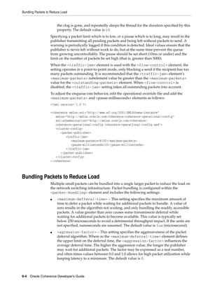 Bundling Packets to Reduce Load


                        the clog is gone, and repeatedly sleeps the thread for the duration specified by this
                        property. The default value is 10.
                   Specifying a packet limit which is to low, or a pause which is to long, may result in the
                   publisher transmitting all pending packets and being left without packets to send. A
                   warning is periodically logged if this condition is detected. Ideal values ensure that the
                   publisher is never left without work to do, but at the same time prevent the queue
                   from growing uncontrollably. The pause should be set short (10ms or under) and the
                   limit on the number of packets be set high (that is, greater than 5000).
                   When the <traffic-jam> element is used with the <flow-control> element, the
                   setting operates in a point-to-point mode, only blocking a send if the recipient has too
                   many packets outstanding. It is recommended that the <traffic-jam> element’s
                   <maximum-packets> subelement value be greater than the <maximum-packets>
                   value for the <outstanding-packets> element. When <flow-control> is
                   disabled, the <traffic-jam> setting takes all outstanding packets into account.
                   To adjust the enqueue rate behavior, edit the operational override file and add the
                   <maximum-packets> and <pause-milliseconds> elements as follows:
                   <?xml version='1.0'?>

                   <coherence xmlns:xsi="http://www.w3.org/2001/XMLSchema-instance"
                      xmlns="http://xmlns.oracle.com/coherence/coherence-operational-config"
                      xsi:schemaLocation="http://xmlns.oracle.com/coherence/
                      coherence-operational-config coherence-operational-config.xsd">
                      <cluster-config>
                         <packet-publisher>
                            <traffic-jam>
                               <maximum-packets>8192</maximum-packets>
                               <pause-milliseconds>10</pause-milliseconds>
                            </traffic-jam>
                         </packet-publisher>
                      </cluster-config>
                   </coherence>




Bundling Packets to Reduce Load
                   Multiple small packets can be bundled into a single larger packet to reduce the load on
                   the network switching infrastructure. Packet bundling is configured within the
                   <packet-bundling> element and includes the following settings:
                   ■    <maximum-defferal-time> – This setting specifies the maximum amount of
                        time to defer a packet while waiting for additional packets to bundle. A value of
                        zero results in the algorithm not waiting, and only bundling the readily accessible
                        packets. A value greater than zero causes some transmission deferral while
                        waiting for additional packets to become available. This value is typically set
                        below 250 microseconds to avoid a detrimental throughput impact. If the units are
                        not specified, nanoseconds are assumed. The default value is 1us (microsecond).
                   ■    <agression-factor> – This setting specifies the aggressiveness of the packet
                        deferral algorithm. Where as the <maximum-deferral-time> element defines
                        the upper limit on the deferral time, the <aggression-factor> influences the
                        average deferral time. The higher the aggression value, the longer the publisher
                        may wait for additional packets. The factor may be expressed as a real number,
                        and often times values between 0.0 and 1.0 allows for high packet utilization while
                        keeping latency to a minimum. The default value is 0.



9-4 Oracle Coherence Developer's Guide
 