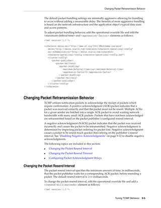 Changing Packet Retransmission Behavior


              The default packet-bundling settings are minimally aggressive allowing for bundling
              to occur without adding a measurable delay. The benefits of more aggressive bundling
              is based on the network infrastructure and the application object's typical data sizes
              and access patterns.
              To adjust packet bundling behavior, edit the operational override file and add the
              <maximum-defferal-time> and <agression-factor> elements as follows:
              <?xml version='1.0'?>

              <coherence xmlns:xsi="http://www.w3.org/2001/XMLSchema-instance"
                 xmlns="http://xmlns.oracle.com/coherence/coherence-operational-config"
                 xsi:schemaLocation="http://xmlns.oracle.com/coherence/
                 coherence-operational-config coherence-operational-config.xsd">
                 <cluster-config>
                    <packet-publisher>
                       <packet-delivery>
                          <packet-bundling>
                             <maximum-deferral-time>1us</maximum-deferral-time>
                             <aggression-factor>0</aggression-factor>
                          </packet-bundling>
                       </packet-delivery>
                    </packet-publisher>
                 </cluster-config>
              </coherence>




Changing Packet Retransmission Behavior
              TCMP utilizes notification packets to acknowledge the receipt of packets which
              require confirmation. A positive acknowledgment (ACK) packet indicates that a
              packet was received correctly and that the packet must not be resent. Multiple ACKs
              for a given sender are batched into a single ACK packet to avoid wasting network
              bandwidth with many small ACK packets. Packets that have not been acknowledged
              are retransmitted based on the packet publisher’s configured resend interval.
              A negative acknowledgment (NACK) packet indicates that the packet was received
              incorrectly and causes the packet to be retransmitted. Negative acknowledgment is
              determined by inspecting packet ordering for packet loss. Negative acknowledgment
              causes a packet to be resent much quicker than relying on the publisher’s resend
              interval. See "Disabling Negative Acknowledgments" on page 9-12 to disable negative
              acknowledgments.
              The following topics are included in this section:
              ■   Changing the Packet Resend Interval
              ■   Changing the Packet Resend Timeout
              ■   Configuring Packet Acknowledgment Delays


Changing the Packet Resend Interval
              The packet resend interval specifies the minimum amount of time, in milliseconds,
              that the packet publisher waits for a corresponding ACK packet, before resending a
              packet. The default resend interval is 200 milliseconds.
              To change the packet resend interval, edit the operational override file and add a
              <resend-milliseconds> element as follows:
              <?xml version='1.0'?>


                                                                             Tuning TCMP Behavior     9-5
 