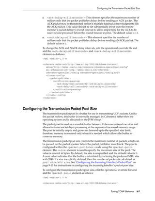 Configuring the Transmission Packet Pool Size


            ■   <ack-delay-milliseconds> – This element specifies the maximum number of
                milliseconds that the packet publisher delays before sending an ACK packet. The
                ACK packet may be transmitted earlier if multiple batched acknowledgments fills
                the ACK packet. This value should be set substantially lower then the remote
                member's packet delivery resend timeout to allow ample time for the ACK to be
                received and processed before the resend timeout expires. The default value is 16.
            ■   <nack-delay-milliseconds> – This element specifies the number of
                milliseconds that the packet publisher delays before sending a NACK packet. The
                default value is 1.
            To change the ACK and NACK delay intervals, edit the operational override file and
            add the <ack-delay-milliseconds> and <nack-delay-milliseconds>
            elements as follows:
            <?xml version='1.0'?>

            <coherence xmlns:xsi="http://www.w3.org/2001/XMLSchema-instance"
               xmlns="http://xmlns.oracle.com/coherence/coherence-operational-config"
               xsi:schemaLocation="http://xmlns.oracle.com/coherence/
               coherence-operational-config coherence-operational-config.xsd">
               <cluster-config>
                  <packet-publisher>
                     <notification-queueing>
                        <ack-delay-milliseconds>32</ack-delay-milliseconds>
                        <nack-delay-milliseconds>1</nack-delay-milliseconds>
                     </notification-queueing>
                  </packet-publisher>
               </cluster-config>
            </coherence>




Configuring the Transmission Packet Pool Size
            The transmission packet pool is a buffer for use in transmitting UDP packets. Unlike
            the packet buffers, this buffer is internally managed by Coherence rather then the
            operating system and is allocated on the JVM's heap.
            The packet pool is used as a reusable buffer between Coherence network services and
            allows for faster socket-layer processing at the expense of increased memory usage.
            The pool is initially empty and grows on demand up to the specified size limit;
            therefore, memory is reserved only when it is needed which allows the buffer to
            conserve memory.
            The transmission packet pool size controls the maximum number of packets which can
            be queued on the packet speaker before the packet publisher must block. The pool is
            configured within the <packet-publisher> node using the <packet-pool>
            element. The <size> element is used to specify the maximum size of the pool. The
            value is entered in bytes. By default, the size is unspecified and the default value is 0.
            A zero value indicates that the buffer is calculated by factoring the preferred MTU size
            with 2048. If a size is explicitly defined, then the number of packets is calculated as
            pool size/MTU size. See "Configuring the Incoming Handler’s Packet Pool" on
            page 9-13 for instructions on configuring the incoming handler’s packet pool size.
            To configure the transmission packet pool size, edit the operational override file and
            add the <packet-pool> element as follows:
            <?xml version='1.0'?>

            <coherence xmlns:xsi="http://www.w3.org/2001/XMLSchema-instance"


                                                                            Tuning TCMP Behavior       9-7
 