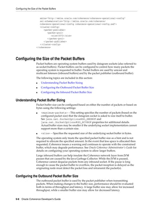 Configuring the Size of the Packet Buffers


                        xmlns="http://xmlns.oracle.com/coherence/coherence-operational-config"
                        xsi:schemaLocation="http://xmlns.oracle.com/coherence/
                        coherence-operational-config coherence-operational-config.xsd">
                        <cluster-config>
                           <packet-publisher>
                              <packet-pool>
                                 <size>3072</size>
                              </packet-pool>
                           </packet-publisher>
                        </cluster-config>
                     </coherence>




Configuring the Size of the Packet Buffers
                     Packet buffers are operating system buffers used by datagram sockets (also referred to
                     as socket buffers). Packet buffers can be configured to control how many packets the
                     operating system is requested to buffer. Packet buffers are used by unicast and
                     multicast listeners (inbound buffers) and by the packet publisher (outbound buffer).
                     The following topics are included in this section:
                     ■    Understanding Packet Buffer Sizing
                     ■    Configuring the Outbound Packet Buffer Size
                     ■    Configuring the Inbound Packet Buffer Size


Understanding Packet Buffer Sizing
                     Packet buffer size can be configured based on either the number of packets or based on
                     bytes using the following settings:
                     ■    <maximum-packets> – This setting specifies the number of packets (based on the
                          configured packet size) that the datagram socket is asked to size itself to buffer.
                          See java.net.SocketOptions#SO_SNDBUF and
                          java.net.SocketOptions#SO_RCVBUF properties for additional details.
                          Actual buffer sizes may be smaller if the underlying socket implementation cannot
                          support more than a certain size.
                     ■    <size> – Specifies the requested size of the underlying socket buffer in bytes.
                     The operating system only treats the specified packet buffer size as a hint and is not
                     required to allocate the specified amount. In the event that less space is allocated then
                     requested, Coherence issues a warning and continues to operate with the constrained
                     buffer, which may degrade performance. See Oracle Coherence Administrator's Guide for
                     details on configuring your operating system to allow larger buffers.
                     Large inbound buffers can help insulate the Coherence network layer from JVM
                     pauses that are caused by the Java Garbage Collector. While the JVM is paused,
                     Coherence cannot dequeue packets from any inbound socket. If the pause is long
                     enough to cause the packet buffer to overflow, the packet reception is delayed as the
                     originating node must detect the packet loss and retransmit the packet(s).


Configuring the Outbound Packet Buffer Size
                     The outbound packet buffer is used by the packet publisher when transmitting
                     packets. When making changes to the buffer size, performance should be evaluated
                     both in terms of throughput and latency. A large buffer size may allow for increased
                     throughput, while a smaller buffer size may allow for decreased latency.


9-8 Oracle Coherence Developer's Guide
 