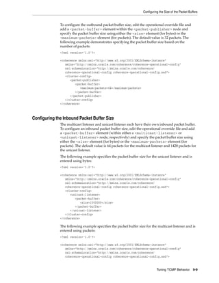 Configuring the Size of the Packet Buffers


              To configure the outbound packet buffer size, edit the operational override file and
              add a <packet-buffer> element within the <packet-publisher> node and
              specify the packet buffer size using either the <size> element (for bytes) or the
              <maximum-packets> element (for packets). The default value is 32 packets. The
              following example demonstrates specifying the packet buffer size based on the
              number of packets:
              <?xml version='1.0'?>

              <coherence xmlns:xsi="http://www.w3.org/2001/XMLSchema-instance"
                 xmlns="http://xmlns.oracle.com/coherence/coherence-operational-config"
                 xsi:schemaLocation="http://xmlns.oracle.com/coherence/
                 coherence-operational-config coherence-operational-config.xsd">
                 <cluster-config>
                    <packet-publisher>
                       <packet-buffer>
                          <maximum-packets>64</maximum-packets>
                       </packet-buffer>
                    </packet-publisher>
                 </cluster-config>
              </coherence>



Configuring the Inbound Packet Buffer Size
              The multicast listener and unicast listener each have their own inbound packet buffer.
              To configure an inbound packet buffer size, edit the operational override file and add
              a <packet-buffer> element (within either a <multicast-listener> or
              <unicast-listener> node, respectively) and specify the packet buffer size using
              either the <size> element (for bytes) or the <maximum-packets> element (for
              packets). The default value is 64 packets for the multicast listener and 1428 packets for
              the unicast listener.
              The following example specifies the packet buffer size for the unicast listener and is
              entered using bytes:
              <?xml version='1.0'?>

              <coherence xmlns:xsi="http://www.w3.org/2001/XMLSchema-instance"
                 xmlns="http://xmlns.oracle.com/coherence/coherence-operational-config"
                 xsi:schemaLocation="http://xmlns.oracle.com/coherence/
                 coherence-operational-config coherence-operational-config.xsd">
                 <cluster-config>
                    <unicast-listener>
                       <packet-buffer>
                          <size>1500000</size>
                       </packet-buffer>
                    </unicast-listener>
                 </cluster-config>
              </coherence>

              The following example specifies the packet buffer size for the multicast listener and is
              entered using packets:
              <?xml version='1.0'?>

              <coherence xmlns:xsi="http://www.w3.org/2001/XMLSchema-instance"
                 xmlns="http://xmlns.oracle.com/coherence/coherence-operational-config"
                 xsi:schemaLocation="http://xmlns.oracle.com/coherence/
                 coherence-operational-config coherence-operational-config.xsd">



                                                                              Tuning TCMP Behavior        9-9
 