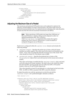 Adjusting the Maximum Size of a Packet


                       <cluster-config>
                          <packet-publisher>
                             <packet-buffer>
                                <maximum-packets>128</maximum-packets>
                             </packet-buffer>
                          </packet-publisher>
                       </cluster-config>
                    </coherence>




Adjusting the Maximum Size of a Packet
                    The maximum and preferred UDP packet sizes can be adjusted to optimize the
                    efficiency and throughput of cluster communication. All cluster nodes must use
                    identical maximum packet sizes. For optimal network utilization, this value should be
                    32 bytes less then the network maximum transmission unit (MTU).


                             Note: When specifying a UDP packet size larger then 1024 bytes on
                             Microsoft Windows a registry setting must be adjusted to allow for
                             optimal transmission rates. The COHRENCE_
                             HOME/bin/optimize.reg registration file contains the registry
                             settings. See Oracle Coherence Administrator's Guide for details on
                             setting the Datagram size on Windows.


                    Packet size is configured within the <packet-size> element and includes the
                    following settings:
                    ■   <maximum-length> – Specifies the packet size, in bytes, which all cluster
                        members can safely support. This value must be the same for all members in the
                        cluster. A low value can artificially limit the maximum size of the cluster. This
                        value should be at least 512. The default value is 64KB.
                    ■   <preferred-length> – Specifies the preferred size, in bytes, of the
                        DatagramPacket objects that is sent and received on the unicast and multicast
                        sockets.
                        This value can be larger or smaller then the <maximum-length> value, and need
                        not be the same for all cluster members. The ideal value is one which fits within
                        the network MTU, leaving enough space for either the UDP or TCP packet
                        headers, which are 32 and 52 bytes respectively.
                        This value should be at least 512 and defaults to a value based on the local nodes
                        MTU. An MTU of 1500 is assumed if the MTU cannot be obtained.
                    To adjust the packet size, edit the operational override file and add the
                    <maximum-length> and <preferred-length> elements as follows:
                    <?xml version='1.0'?>

                    <coherence xmlns:xsi="http://www.w3.org/2001/XMLSchema-instance"
                       xmlns="http://xmlns.oracle.com/coherence/coherence-operational-config"
                       xsi:schemaLocation="http://xmlns.oracle.com/coherence/
                       coherence-operational-config coherence-operational-config.xsd">
                       <cluster-config>
                          <packet-publisher>
                             <packet-size>
                                <maximum-length>49152</maximum-length>
                                <preferred-length>1500</preferred-length>



9-10 Oracle Coherence Developer's Guide
 