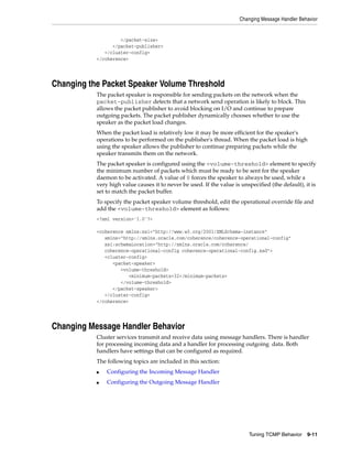 Changing Message Handler Behavior


                    </packet-size>
                 </packet-publisher>
              </cluster-config>
           </coherence>




Changing the Packet Speaker Volume Threshold
           The packet speaker is responsible for sending packets on the network when the
           packet-publisher detects that a network send operation is likely to block. This
           allows the packet publisher to avoid blocking on I/O and continue to prepare
           outgoing packets. The packet publisher dynamically chooses whether to use the
           speaker as the packet load changes.
           When the packet load is relatively low it may be more efficient for the speaker's
           operations to be performed on the publisher's thread. When the packet load is high
           using the speaker allows the publisher to continue preparing packets while the
           speaker transmits them on the network.
           The packet speaker is configured using the <volume-threshold> element to specify
           the minimum number of packets which must be ready to be sent for the speaker
           daemon to be activated. A value of 0 forces the speaker to always be used, while a
           very high value causes it to never be used. If the value is unspecified (the default), it is
           set to match the packet buffer.
           To specify the packet speaker volume threshold, edit the operational override file and
           add the <volume-threshold> element as follows:
           <?xml version='1.0'?>

           <coherence xmlns:xsi="http://www.w3.org/2001/XMLSchema-instance"
              xmlns="http://xmlns.oracle.com/coherence/coherence-operational-config"
              xsi:schemaLocation="http://xmlns.oracle.com/coherence/
              coherence-operational-config coherence-operational-config.xsd">
              <cluster-config>
                 <packet-speaker>
                    <volume-threshold>
                       <minimum-packets>32</minimum-packets>
                    </volume-threshold>
                 </packet-speaker>
              </cluster-config>
           </coherence>




Changing Message Handler Behavior
           Cluster services transmit and receive data using message handlers. There is handler
           for processing incoming data and a handler for processing outgoing data. Both
           handlers have settings that can be configured as required.
           The following topics are included in this section:
           ■   Configuring the Incoming Message Handler
           ■   Configuring the Outgoing Message Handler




                                                                          Tuning TCMP Behavior     9-11
 