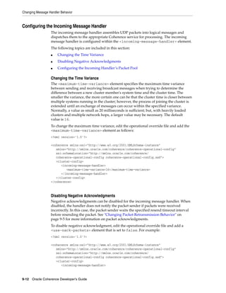 Changing Message Handler Behavior



Configuring the Incoming Message Handler
                  The incoming message handler assembles UDP packets into logical messages and
                  dispatches them to the appropriate Coherence service for processing. The incoming
                  message handler is configured within the <incoming-message-handler> element.
                  The following topics are included in this section:
                  ■    Changing the Time Variance
                  ■    Disabling Negative Acknowledgments
                  ■    Configuring the Incoming Handler’s Packet Pool

                  Changing the Time Variance
                  The <maximum-time-variance> element specifies the maximum time variance
                  between sending and receiving broadcast messages when trying to determine the
                  difference between a new cluster member's system time and the cluster time. The
                  smaller the variance, the more certain one can be that the cluster time is closer between
                  multiple systems running in the cluster; however, the process of joining the cluster is
                  extended until an exchange of messages can occur within the specified variance.
                  Normally, a value as small as 20 milliseconds is sufficient; but, with heavily loaded
                  clusters and multiple network hops, a larger value may be necessary. The default
                  value is 16.
                  To change the maximum time variance, edit the operational override file and add the
                  <maximum-time-variance> element as follows:
                  <?xml version='1.0'?>

                  <coherence xmlns:xsi="http://www.w3.org/2001/XMLSchema-instance"
                     xmlns="http://xmlns.oracle.com/coherence/coherence-operational-config"
                     xsi:schemaLocation="http://xmlns.oracle.com/coherence/
                     coherence-operational-config coherence-operational-config.xsd">
                     <cluster-config>
                        <incoming-message-handler>
                           <maximum-time-variance>16</maximum-time-variance>
                        </incoming-message-handler>
                     </cluster-config>
                  </coherence>



                  Disabling Negative Acknowledgments
                  Negative acknowledgments can be disabled for the incoming message handler. When
                  disabled, the handler does not notify the packet sender if packets were received
                  incorrectly. In this case, the packet sender waits the specified resend timeout interval
                  before resending the packet. See "Changing Packet Retransmission Behavior" on
                  page 9-5 for more information on packet acknowledgments.
                  To disable negative acknowledgment, edit the operational override file and add a
                  <use-nack-packets> element that is set to false. For example:
                  <?xml version='1.0'?>

                  <coherence xmlns:xsi="http://www.w3.org/2001/XMLSchema-instance"
                     xmlns="http://xmlns.oracle.com/coherence/coherence-operational-config"
                     xsi:schemaLocation="http://xmlns.oracle.com/coherence/
                     coherence-operational-config coherence-operational-config.xsd">
                     <cluster-config>
                        <incoming-message-handler>



9-12 Oracle Coherence Developer's Guide
 