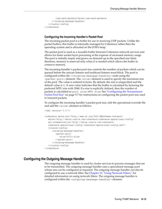 Changing Message Handler Behavior


                      <use-nack-packets>false</use-nack-packets>
                   </incoming-message-handler>
                </cluster-config>
             </coherence>



             Configuring the Incoming Handler’s Packet Pool
             The incoming packet pool is a buffer for use in receiving UDP packets. Unlike the
             packet buffers, this buffer is internally managed by Coherence rather then the
             operating system and is allocated on the JVM's heap.
             The packet pool is used as a reusable buffer between Coherence network services and
             allows for faster socket-layer processing at the expense of increased memory usage.
             The pool is initially empty and grows on demand up to the specified size limit;
             therefore, memory is reserved only when it is needed which allows the buffer to
             conserve memory.
             The incoming handler’s packet pool size controls the number of packets which can be
             queued before the unicast listener and multicast listener must block. The pool is
             configured within the <incoming-message-handler> node using the
             <packet-pool> element. The <size> element is used to specify the maximum size
             of the pool. The value is entered in bytes. By default, the size is unspecified and the
             default value is 0. A zero value indicates that the buffer is calculated by factoring the
             preferred MTU size with 2048. If a size is explicitly defined, then the number of
             packets is calculated as pool size/MTU size. See "Configuring the Transmission
             Packet Pool Size" on page 9-7 for instructions on configuring the packet pool size used
             to transmit packets.
             To configure the incoming handler’s packet pool size, edit the operational override file
             and add the <size> element as follows:
             <?xml version='1.0'?>

             <coherence xmlns:xsi="http://www.w3.org/2001/XMLSchema-instance"
                xmlns="http://xmlns.oracle.com/coherence/coherence-operational-config"
                xsi:schemaLocation="http://xmlns.oracle.com/coherence/
                coherence-operational-config coherence-operational-config.xsd">
                <cluster-config>
                   <incoming-message-handler>
                      <packet-pool>
                         <size>3072</size>
                      </packet-pool>
                   </incoming-message-handler>
                </cluster-config>
             </coherence>



Configuring the Outgoing Message Handler
             The outgoing message handler is used by cluster services to process messages that are
             to be transmitted. The outgoing message handler uses a specialized message pool
             whose size can be configured as required. The outgoing message handler can also be
             configured to use a network filter. See Chapter 10, "Using Network Filters," for
             detailed information on using network filters. The outgoing message handler is
             configured within the <outgoing-message-handler> element.




                                                                           Tuning TCMP Behavior    9-13
 