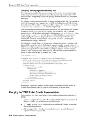 Changing the TCMP Socket Provider Implementation


                   Configuring the Outgoing Handler’s Message Pool
                   The outgoing message handler uses a message pool to control how many message
                   buffers are pooled for message transmission. Pooling message buffers relieves the
                   pressure on the JVM garbage collector by pooling the memory resources needed for
                   messaging.
                   The message pool contains any number of segments of a specified size. For example, a
                   pool with 4 segments and a segment size of 10MB can hold, at most, 40 MB of space
                   for serialization. The number of segments and the segment size are defined using the
                   <segment> and <segment-size> elements, respectively.
                   Each pool segment stores message buffers of a specific size. The smallest size buffer is
                   defined by the <min-buffer-size> element. The next buffer size for the next
                   segment is then calculated using bitwise left shift using the <growth-factor> value
                   ('min-buffer-size' << growth-factor). A left shift by n is equivalent to
                   multiplying by 2n; where n is the growth factor value. For a growth factor of 2,
                   multiply the minimum buffer size by 4. For a growth factory of 3, multiply the
                   minimum buffer size by 8, and so on.
                   The following example shows the default pool values and results in a message pool
                   that is 64MB in total size where: the first pool segment contains message buffers of
                   1KB; the second pool segment contains message buffers of 4KB; the third pool segment
                   contains message buffers of 16KB; and the fourth pool segment contains message
                   buffers of 64KB. Using the same default values but increasing the growth factor to 3,
                   results in buffer sizes of 1KB, 8KB, 64KB, and 512KB.
                   <?xml version='1.0'?>

                   <coherence xmlns:xsi="http://www.w3.org/2001/XMLSchema-instance"
                      xmlns="http://xmlns.oracle.com/coherence/coherence-operational-config"
                      xsi:schemaLocation="http://xmlns.oracle.com/coherence/
                      coherence-operational-config coherence-operational-config.xsd">
                      <cluster-config>
                         <outgoing-message-handler>
                            <message-pool>
                               <segments>4</segments>
                               <segment-size>16MB</segment-size>
                               <min-buffer-size>1KB</min-buffer-size>
                               <growth-factor>2</growth-factor>
                            </message-pool>
                         </outgoing-message-handler>
                      </cluster-config>
                   </coherence>

                   Space that is claimed for network buffers (in and out) and serialization buffers is
                   periodically reclaimed when the capacity is higher than the actual usage.


Changing the TCMP Socket Provider Implementation
                   Coherence provides three underlying socket provider implementations for use by
                   TCMP:
                   ■   system socket provider (default) – A socket provider that produces instances of
                       the JVM's default socket and channel implementations.
                   ■   TCP socket provider – A socket provider that produces TCP-based sockets and
                       channel implementations.
                   ■   SSL socket provider – A socket provider that produces socket and channel
                       implementations which use SSL.

9-14 Oracle Coherence Developer's Guide
 